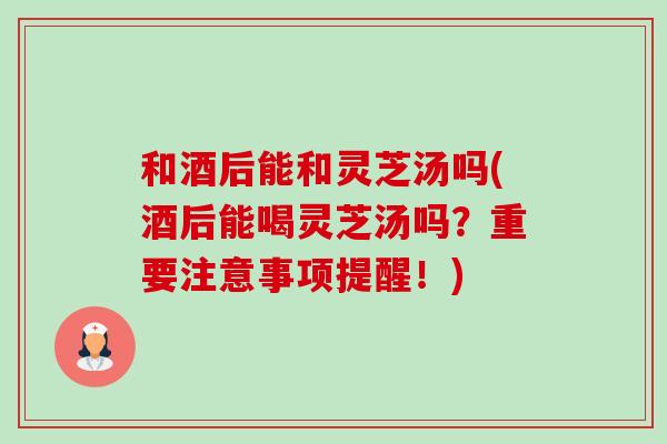 和酒后能和灵芝汤吗(酒后能喝灵芝汤吗？重要注意事项提醒！)