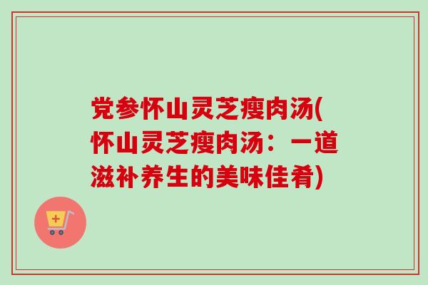 党参怀山灵芝瘦肉汤(怀山灵芝瘦肉汤：一道滋补养生的美味佳肴)