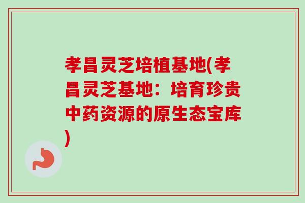 孝昌灵芝培植基地(孝昌灵芝基地：培育珍贵中药资源的原生态宝库)