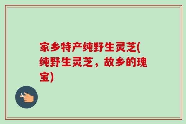 家乡特产纯野生灵芝(纯野生灵芝，故乡的瑰宝)