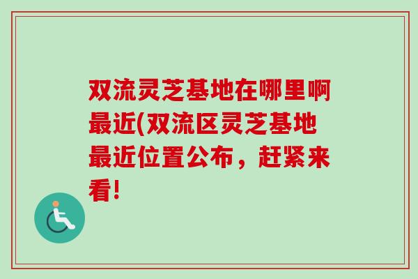 双流灵芝基地在哪里啊近(双流区灵芝基地近位置公布，赶紧来看!