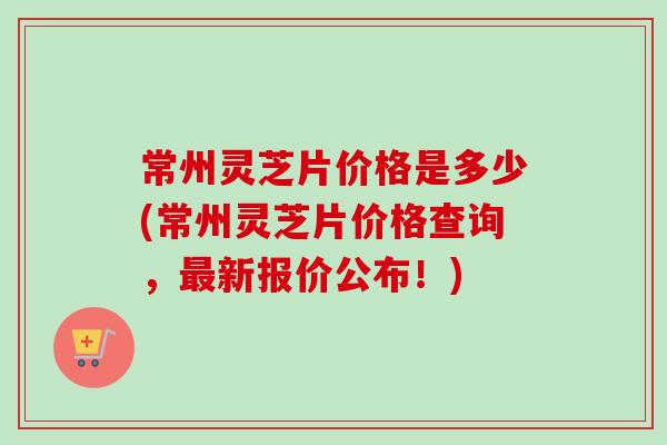 常州灵芝片价格是多少(常州灵芝片价格查询，最新报价公布！)