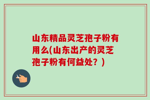 山东精品灵芝孢子粉有用么(山东出产的灵芝孢子粉有何益处？)