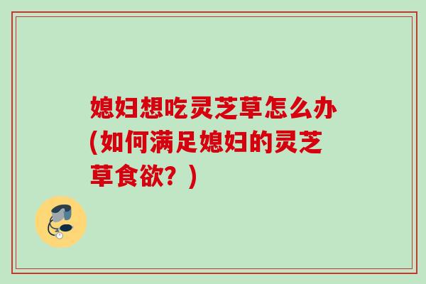 媳妇想吃灵芝草怎么办(如何满足媳妇的灵芝草食欲？)