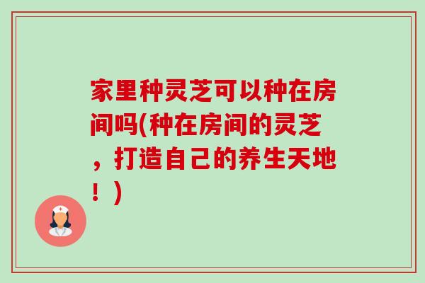 家里种灵芝可以种在房间吗(种在房间的灵芝,打造自己的养生天地!) 家里种灵芝可以种在房间吗(种在房间的灵芝,打造自己的养生天地!)