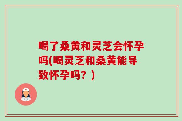 喝了桑黄和灵芝会怀孕吗(喝灵芝和桑黄能导致怀孕吗？)