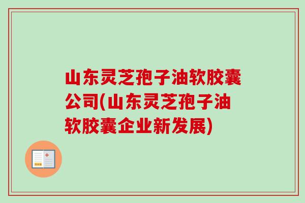 山东灵芝孢子油软胶囊公司(山东灵芝孢子油软胶囊企业新发展)