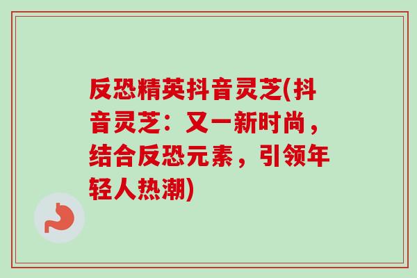 反恐精英抖音灵芝(抖音灵芝：又一新时尚，结合反恐元素，引领年轻人热潮)