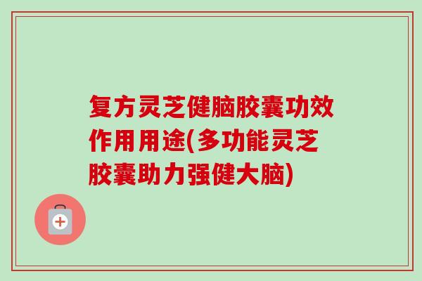 复方灵芝健脑胶囊功效作用用途(多功能灵芝胶囊助力强健大脑)