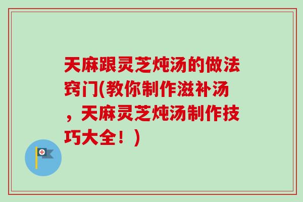 天麻跟灵芝炖汤的做法窍门(教你制作滋补汤，天麻灵芝炖汤制作技巧大全！)