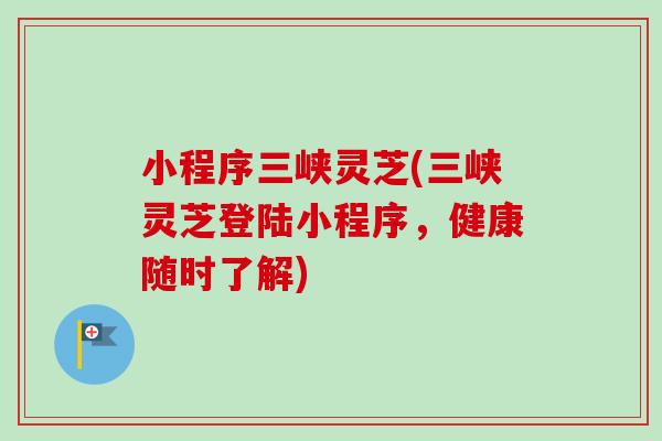 小程序三峡灵芝(三峡灵芝登陆小程序，健康随时了解)