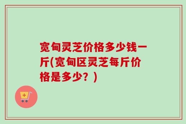 宽甸灵芝价格多少钱一斤(宽甸区灵芝每斤价格是多少？)