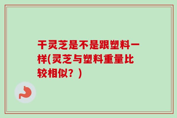 干灵芝是不是跟塑料一样(灵芝与塑料重量比较相似？)