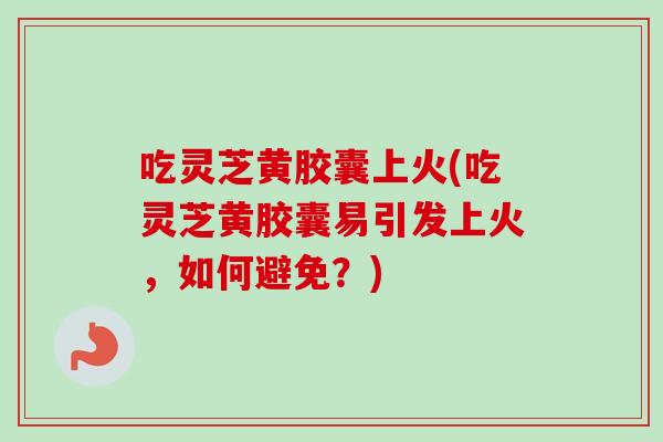 吃灵芝黄胶囊上火(吃灵芝黄胶囊易引发上火，如何避免？)