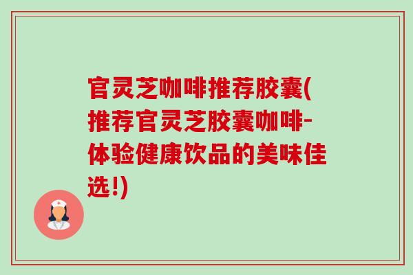 官灵芝咖啡推荐胶囊(推荐官灵芝胶囊咖啡-体验健康饮品的美味佳选!)