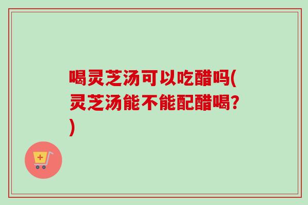 喝灵芝汤可以吃醋吗(灵芝汤能不能配醋喝？)