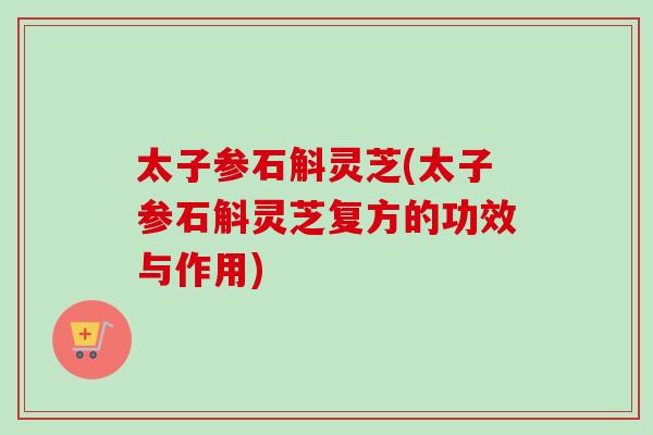 太子参石斛灵芝(太子参石斛灵芝复方的功效与作用)