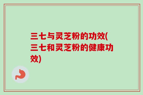 三七与灵芝粉的功效(三七和灵芝粉的健康功效)