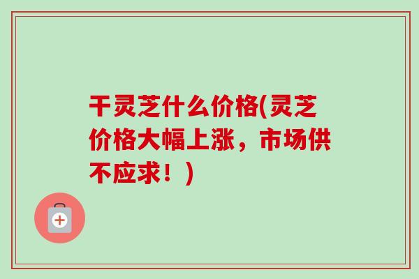 干灵芝什么价格(灵芝价格大幅上涨，市场供不应求！)