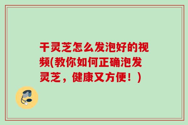 干灵芝怎么发泡好的视频(教你如何正确泡发灵芝，健康又方便！)