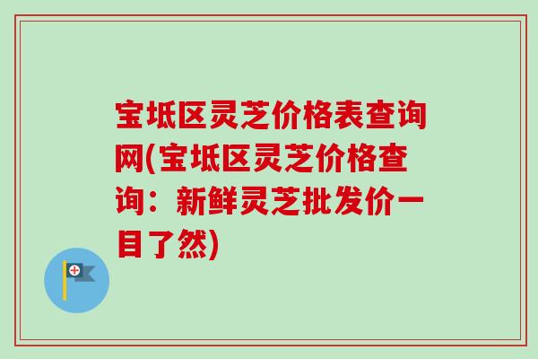 宝坻区灵芝价格表查询网(宝坻区灵芝价格查询：新鲜灵芝批发价一目了然)