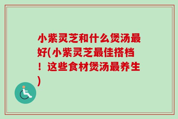 小紫灵芝和什么煲汤最好(小紫灵芝最佳搭档！这些食材煲汤最养生)