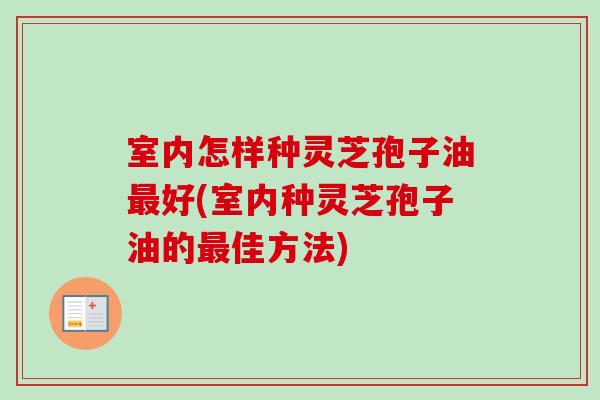 室内怎样种灵芝孢子油好(室内种灵芝孢子油的佳方法)