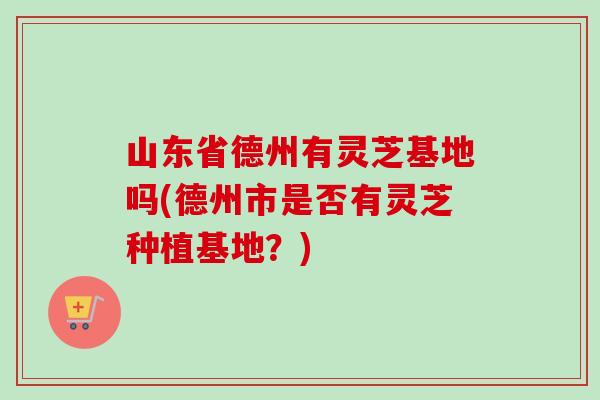 山东省德州有灵芝基地吗(德州市是否有灵芝种植基地？)