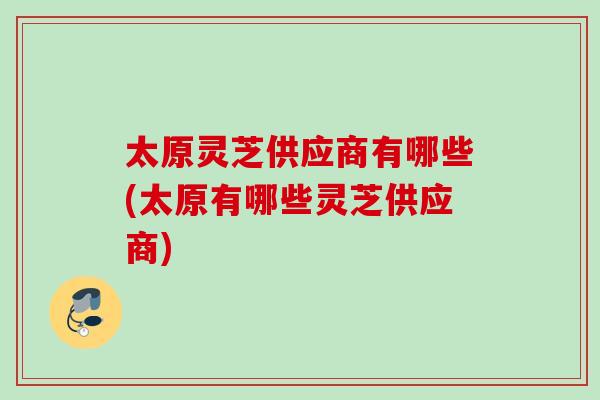 太原灵芝供应商有哪些(太原有哪些灵芝供应商) 太原灵芝供应商有哪些(太原有哪些灵芝供应商)