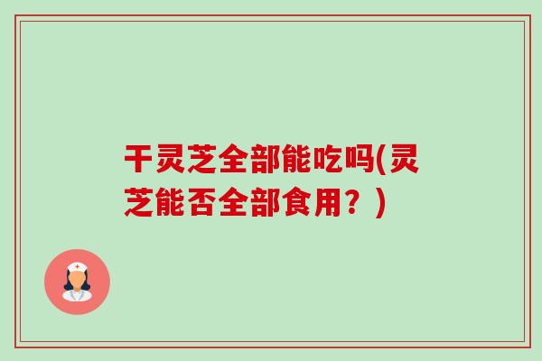 干灵芝全部能吃吗(灵芝能否全部食用？)