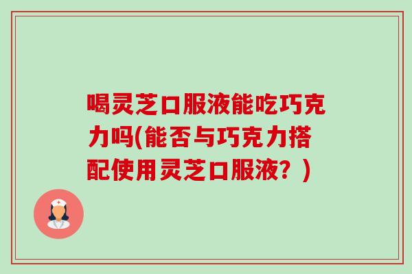喝灵芝口服液能吃巧克力吗(能否与巧克力搭配使用灵芝口服液？)