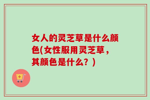 女人的灵芝草是什么颜色(女性服用灵芝草，其颜色是什么？)