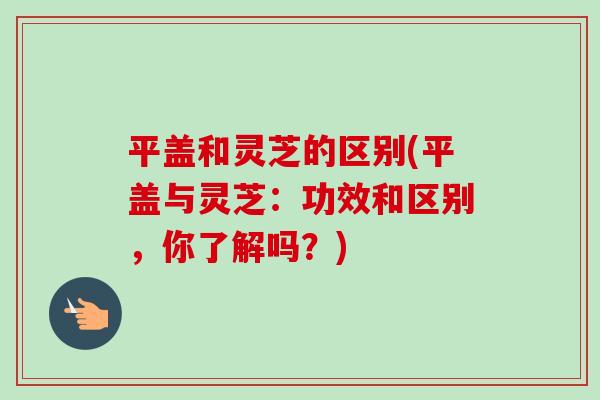 平盖和灵芝的区别(平盖与灵芝：功效和区别，你了解吗？)