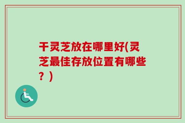 干灵芝放在哪里好(灵芝最佳存放位置有哪些？)
