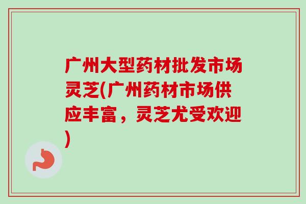 广州大型药材批发市场灵芝(广州药材市场供应丰富，灵芝尤受欢迎)