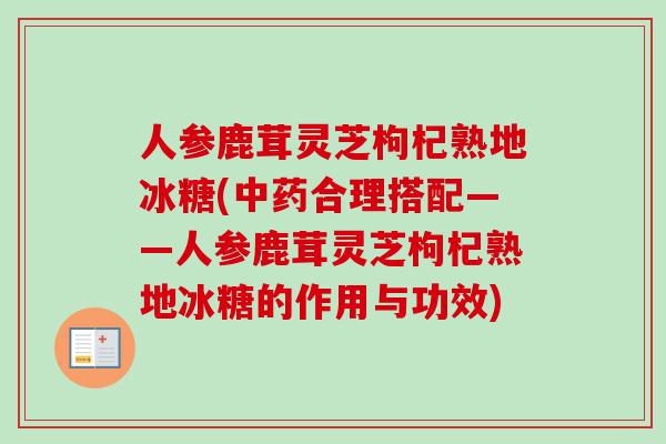 人参鹿茸灵芝枸杞熟地冰糖(合理搭配——人参鹿茸灵芝枸杞熟地冰糖的作用与功效)