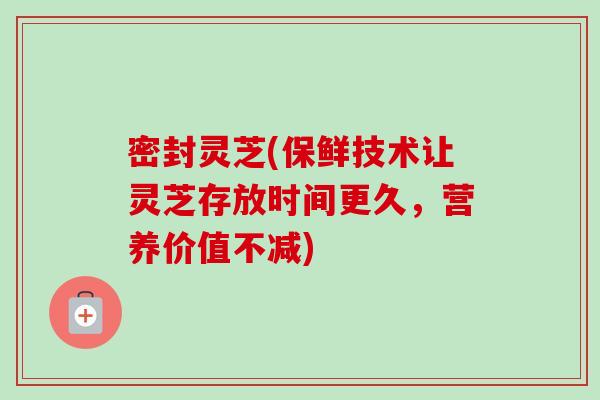 密封灵芝(保鲜技术让灵芝存放时间更久，营养价值不减)