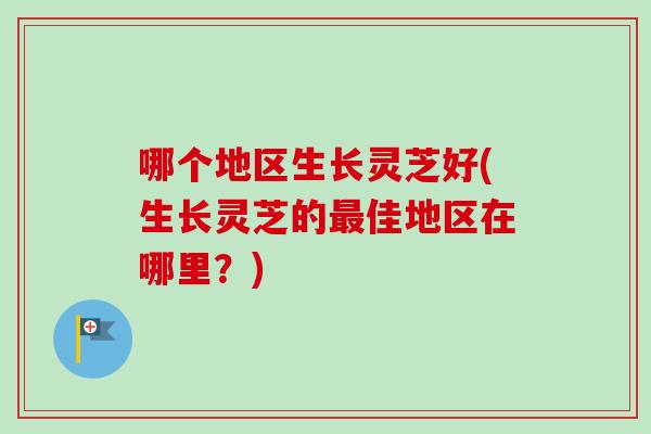 哪个地区生长灵芝好(生长灵芝的佳地区在哪里？)