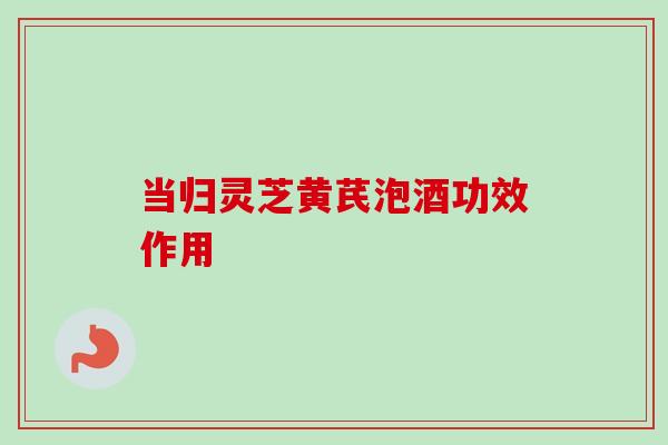 当归灵芝黄芪泡酒功效作用