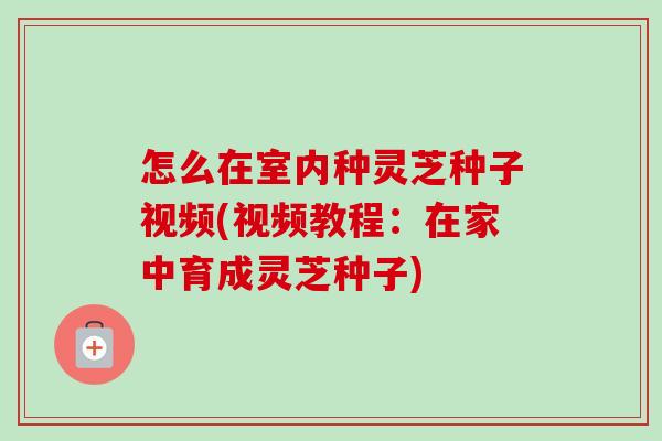 怎么在室内种灵芝种子视频(视频教程：在家中育成灵芝种子)