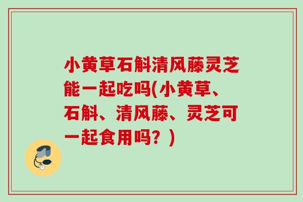 小黄草石斛清风藤灵芝能一起吃吗(小黄草、石斛、清风藤、灵芝可一起食用吗？)