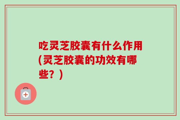 吃灵芝胶囊有什么作用(灵芝胶囊的功效有哪些？)