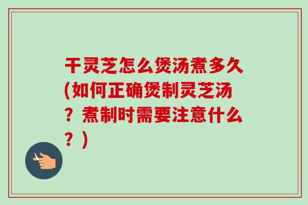 干灵芝怎么煲汤煮多久(如何正确煲制灵芝汤？煮制时需要注意什么？)