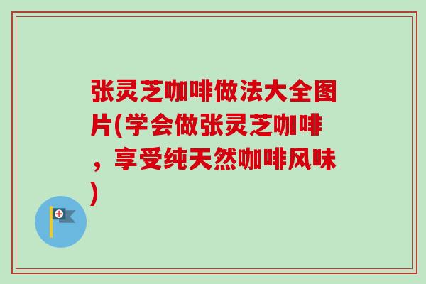 张灵芝咖啡做法大全图片(学会做张灵芝咖啡，享受纯天然咖啡风味)