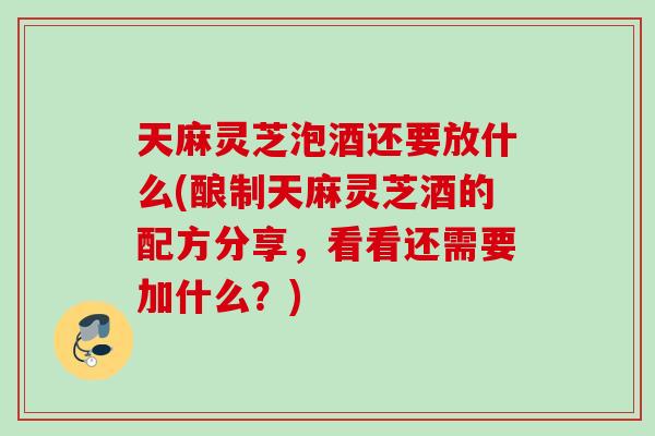 天麻灵芝泡酒还要放什么(酿制天麻灵芝酒的配方分享，看看还需要加什么？)