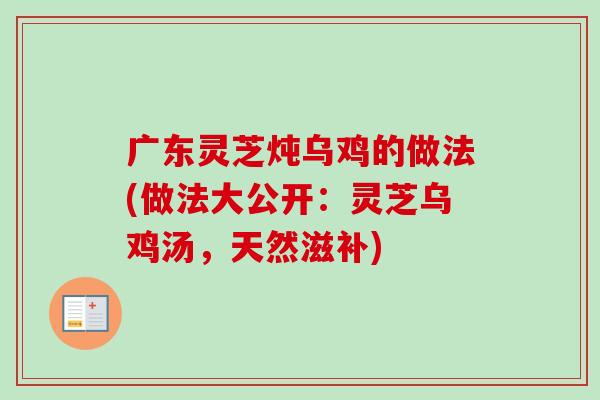广东灵芝炖乌鸡的做法(做法大公开：灵芝乌鸡汤，天然滋补)