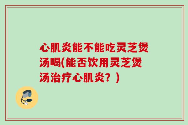 心肌炎能不能吃灵芝煲汤喝(能否饮用灵芝煲汤治疗心肌炎？)