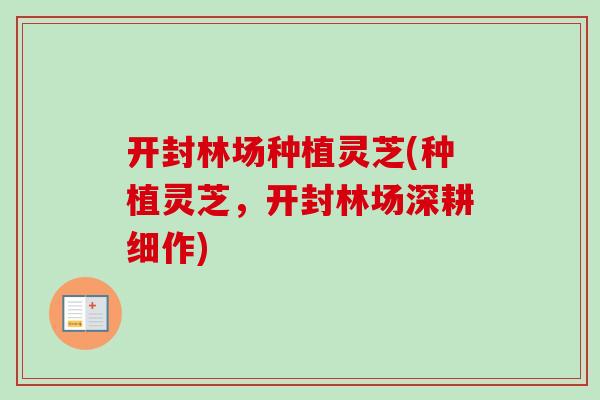 开封林场种植灵芝(种植灵芝，开封林场深耕细作)