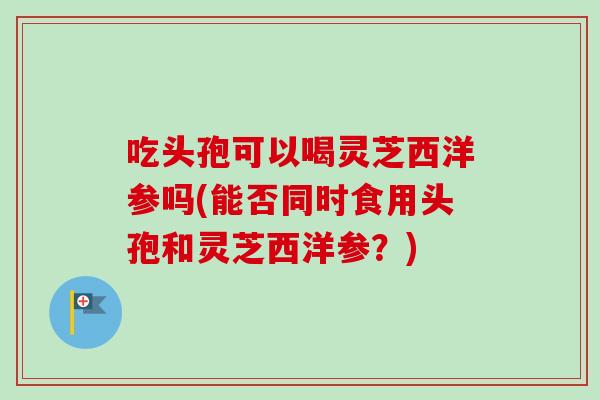 吃头孢可以喝灵芝西洋参吗(能否同时食用头孢和灵芝西洋参？)