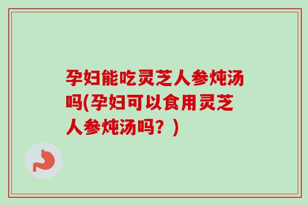 孕妇能吃灵芝人参炖汤吗(孕妇可以食用灵芝人参炖汤吗？)